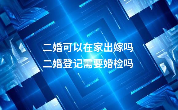 二婚可以在家出嫁吗 二婚登记需要婚检吗